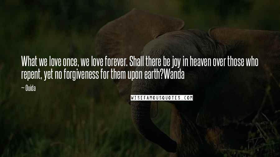 Ouida Quotes: What we love once, we love forever. Shall there be joy in heaven over those who repent, yet no forgiveness for them upon earth?Wanda