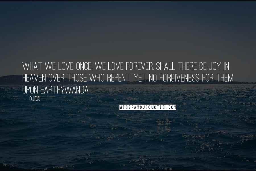 Ouida Quotes: What we love once, we love forever. Shall there be joy in heaven over those who repent, yet no forgiveness for them upon earth?Wanda