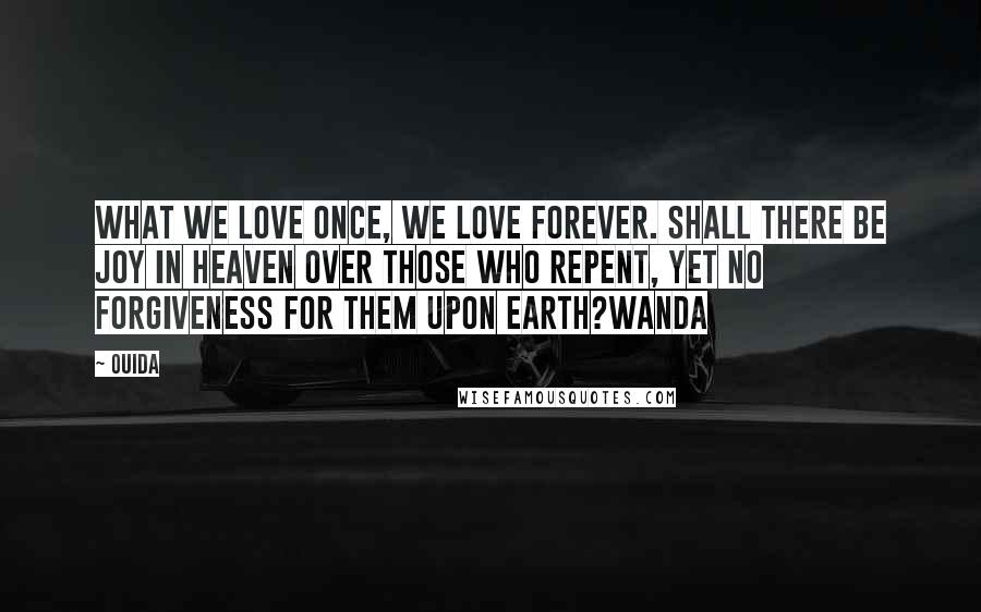 Ouida Quotes: What we love once, we love forever. Shall there be joy in heaven over those who repent, yet no forgiveness for them upon earth?Wanda