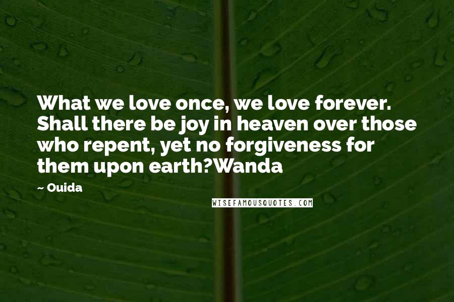 Ouida Quotes: What we love once, we love forever. Shall there be joy in heaven over those who repent, yet no forgiveness for them upon earth?Wanda