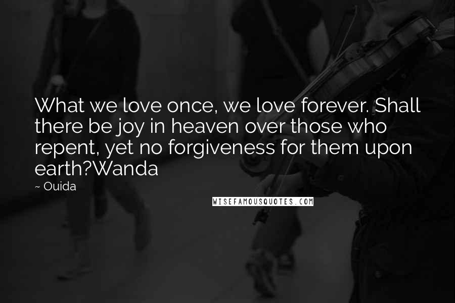 Ouida Quotes: What we love once, we love forever. Shall there be joy in heaven over those who repent, yet no forgiveness for them upon earth?Wanda