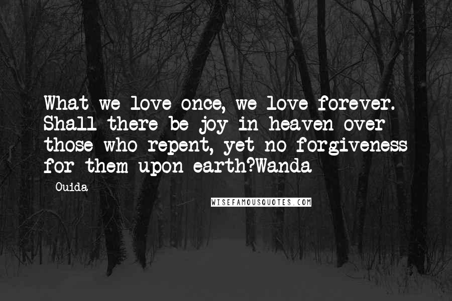 Ouida Quotes: What we love once, we love forever. Shall there be joy in heaven over those who repent, yet no forgiveness for them upon earth?Wanda