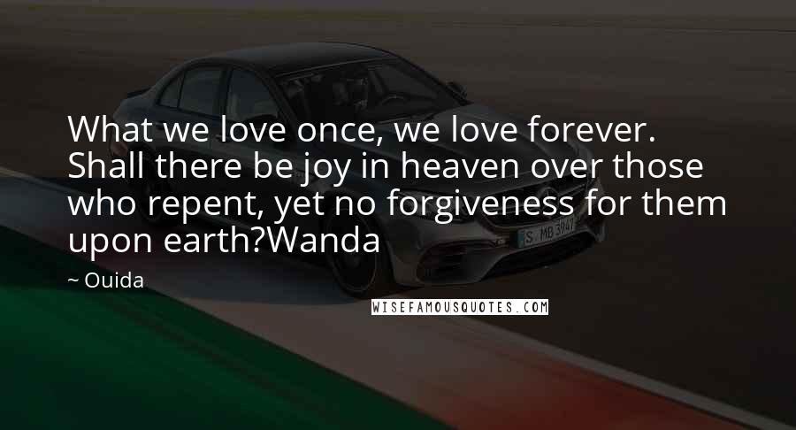 Ouida Quotes: What we love once, we love forever. Shall there be joy in heaven over those who repent, yet no forgiveness for them upon earth?Wanda