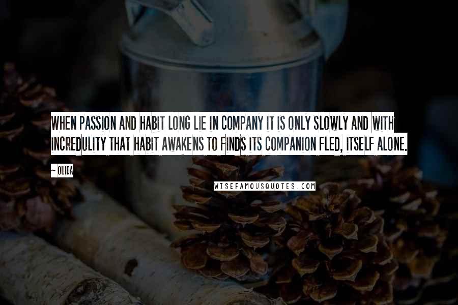 Ouida Quotes: When passion and habit long lie in company it is only slowly and with incredulity that habit awakens to finds its companion fled, itself alone.