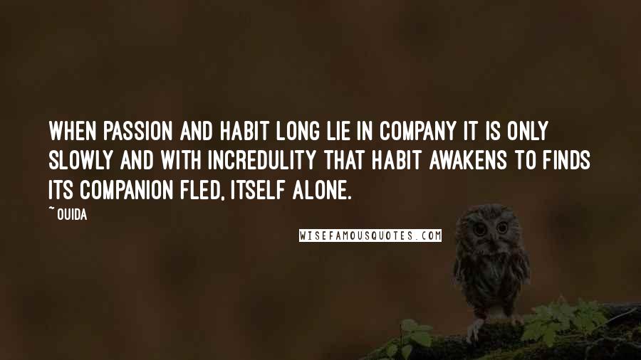 Ouida Quotes: When passion and habit long lie in company it is only slowly and with incredulity that habit awakens to finds its companion fled, itself alone.