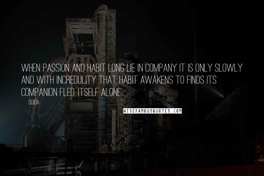 Ouida Quotes: When passion and habit long lie in company it is only slowly and with incredulity that habit awakens to finds its companion fled, itself alone.