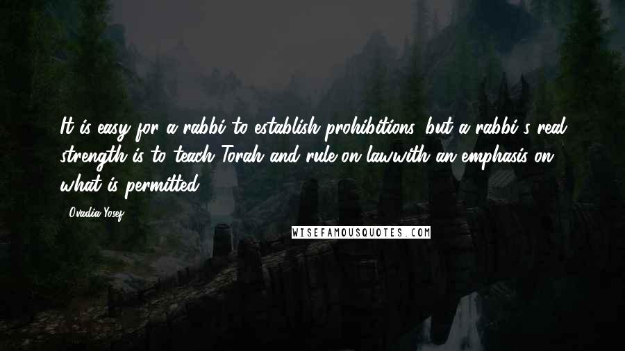 Ovadia Yosef Quotes: It is easy for a rabbi to establish prohibitions, but a rabbi's real strength is to teach Torah and rule on lawwith an emphasis on what is permitted.