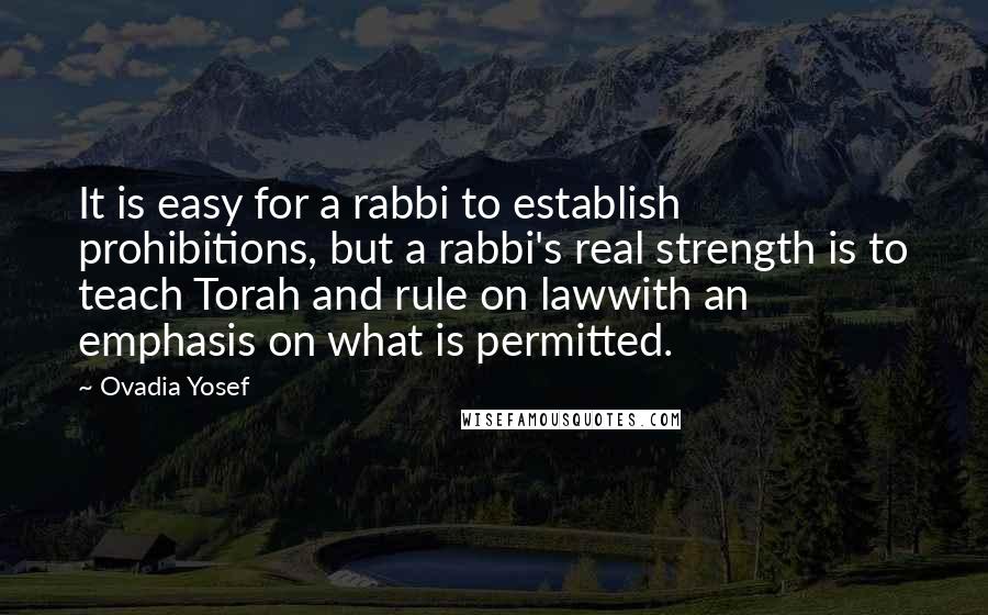 Ovadia Yosef Quotes: It is easy for a rabbi to establish prohibitions, but a rabbi's real strength is to teach Torah and rule on lawwith an emphasis on what is permitted.