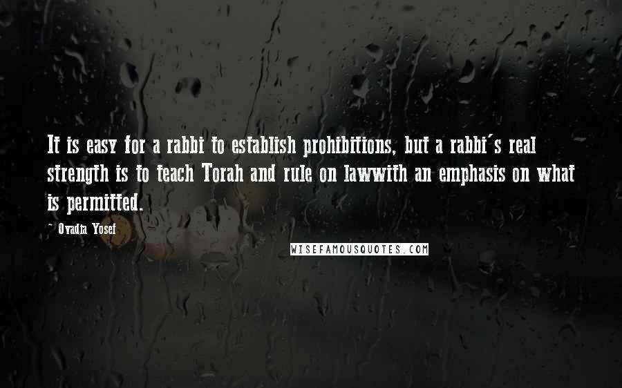 Ovadia Yosef Quotes: It is easy for a rabbi to establish prohibitions, but a rabbi's real strength is to teach Torah and rule on lawwith an emphasis on what is permitted.