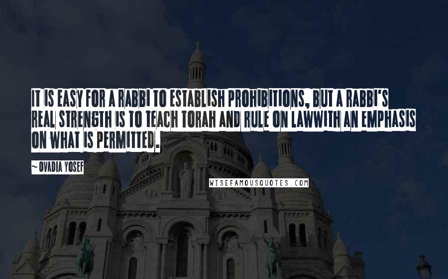 Ovadia Yosef Quotes: It is easy for a rabbi to establish prohibitions, but a rabbi's real strength is to teach Torah and rule on lawwith an emphasis on what is permitted.