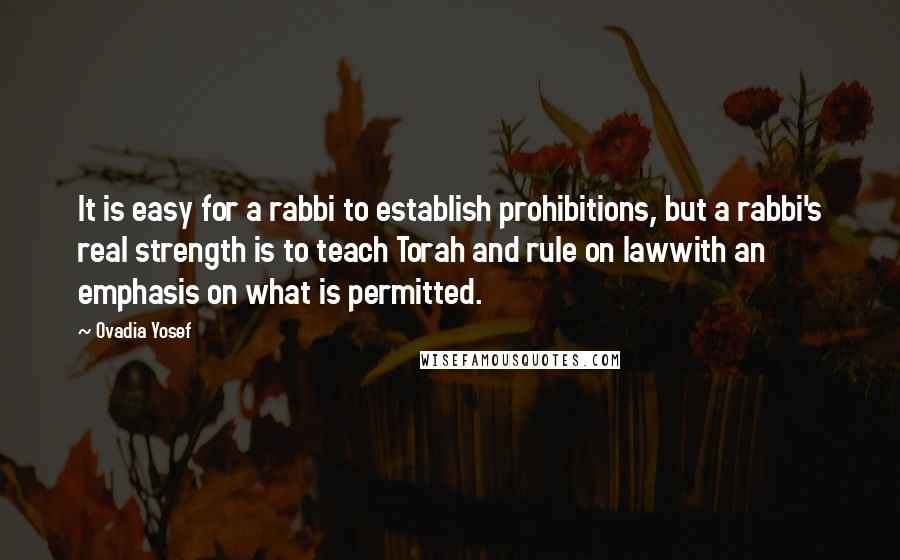 Ovadia Yosef Quotes: It is easy for a rabbi to establish prohibitions, but a rabbi's real strength is to teach Torah and rule on lawwith an emphasis on what is permitted.