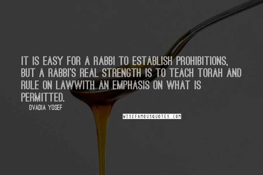 Ovadia Yosef Quotes: It is easy for a rabbi to establish prohibitions, but a rabbi's real strength is to teach Torah and rule on lawwith an emphasis on what is permitted.