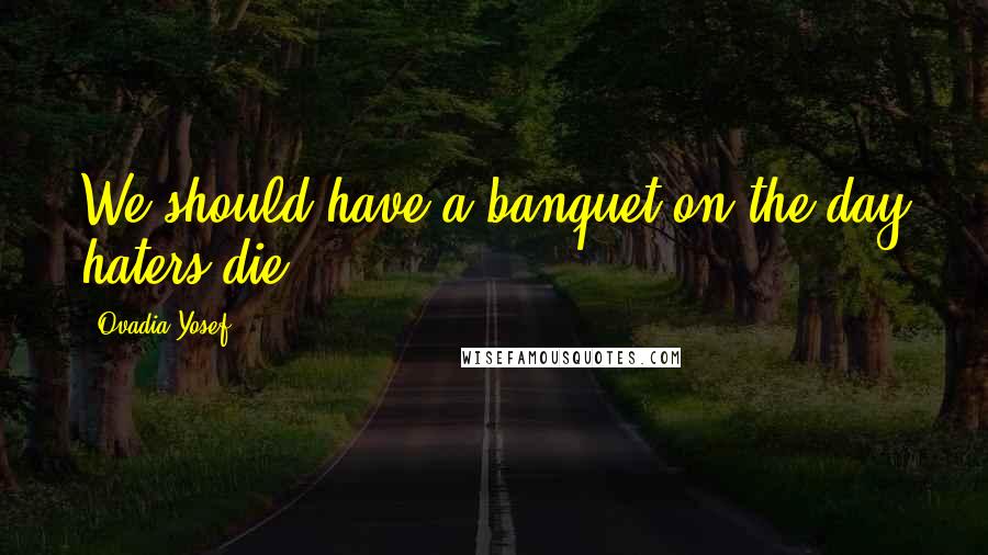 Ovadia Yosef Quotes: We should have a banquet on the day haters die.