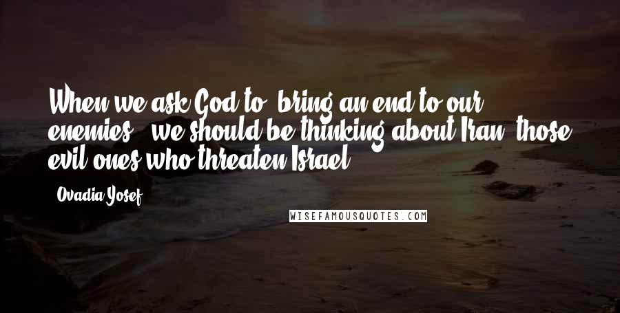 Ovadia Yosef Quotes: When we ask God to 'bring an end to our enemies', we should be thinking about Iran, those evil ones who threaten Israel.