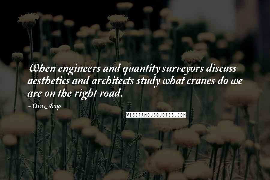 Ove Arup Quotes: When engineers and quantity surveyors discuss aesthetics and architects study what cranes do we are on the right road.