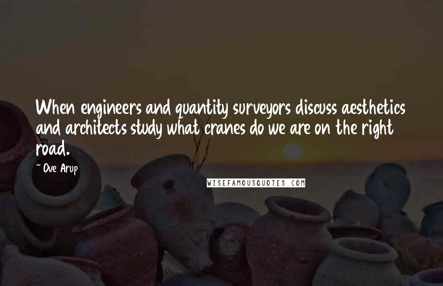 Ove Arup Quotes: When engineers and quantity surveyors discuss aesthetics and architects study what cranes do we are on the right road.