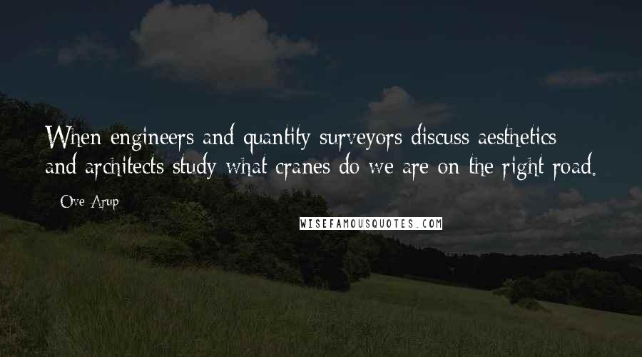 Ove Arup Quotes: When engineers and quantity surveyors discuss aesthetics and architects study what cranes do we are on the right road.