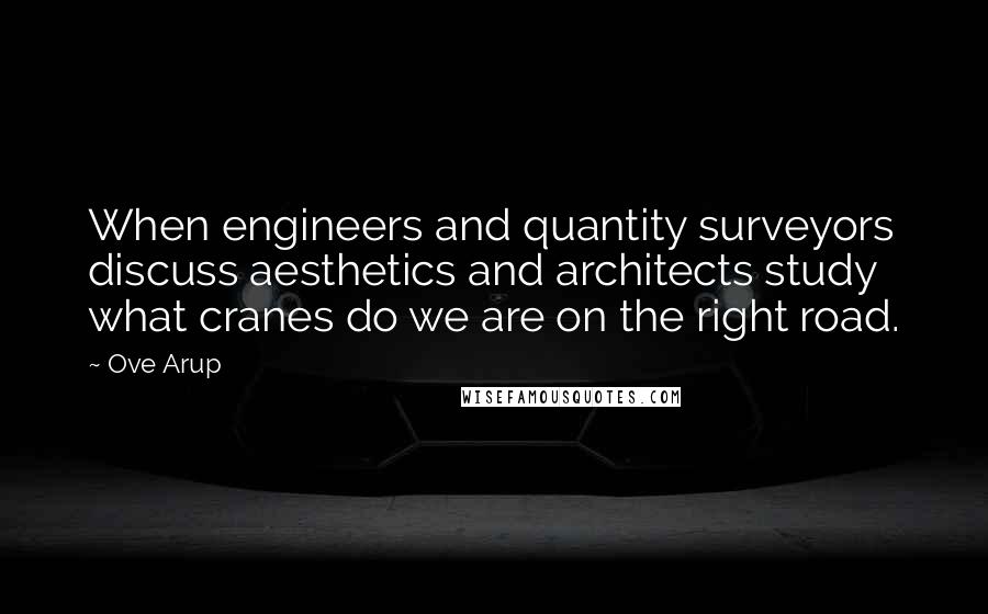 Ove Arup Quotes: When engineers and quantity surveyors discuss aesthetics and architects study what cranes do we are on the right road.