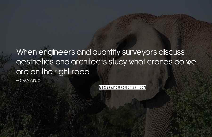 Ove Arup Quotes: When engineers and quantity surveyors discuss aesthetics and architects study what cranes do we are on the right road.