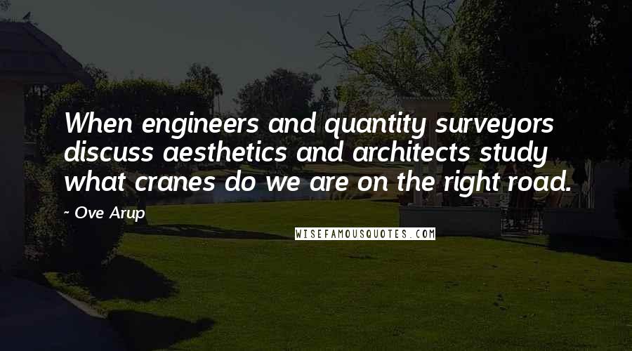 Ove Arup Quotes: When engineers and quantity surveyors discuss aesthetics and architects study what cranes do we are on the right road.