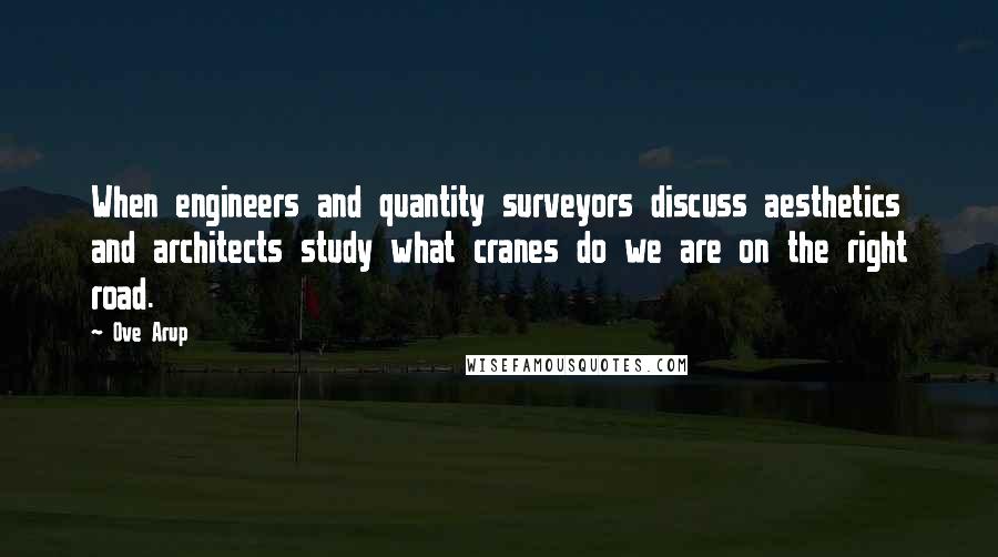 Ove Arup Quotes: When engineers and quantity surveyors discuss aesthetics and architects study what cranes do we are on the right road.