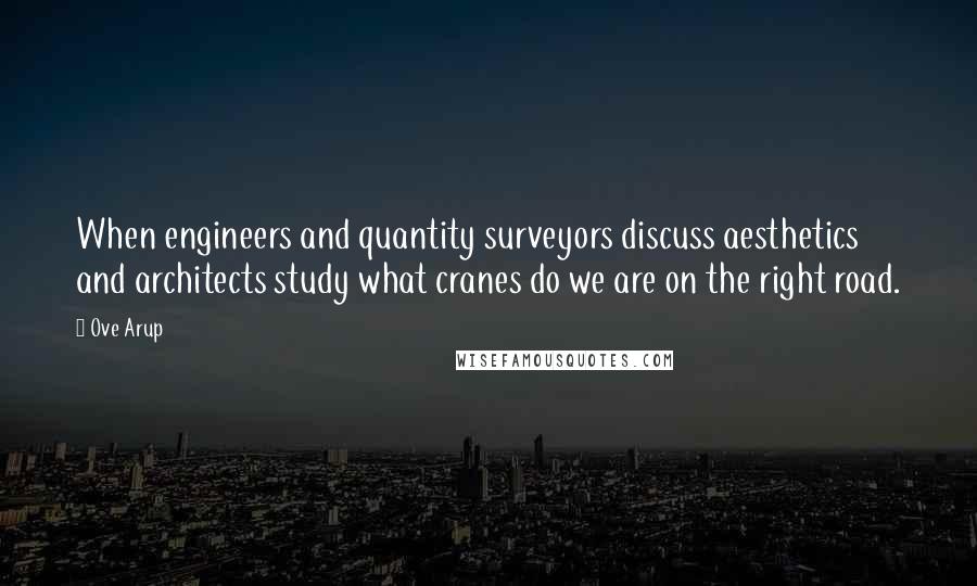 Ove Arup Quotes: When engineers and quantity surveyors discuss aesthetics and architects study what cranes do we are on the right road.