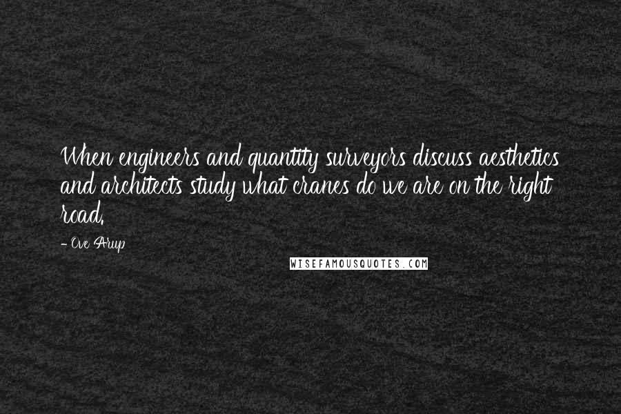 Ove Arup Quotes: When engineers and quantity surveyors discuss aesthetics and architects study what cranes do we are on the right road.