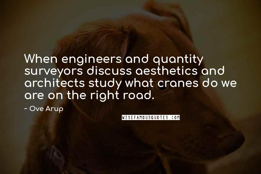Ove Arup Quotes: When engineers and quantity surveyors discuss aesthetics and architects study what cranes do we are on the right road.