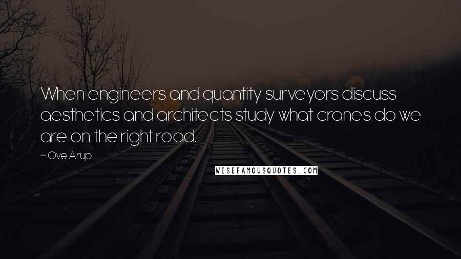 Ove Arup Quotes: When engineers and quantity surveyors discuss aesthetics and architects study what cranes do we are on the right road.