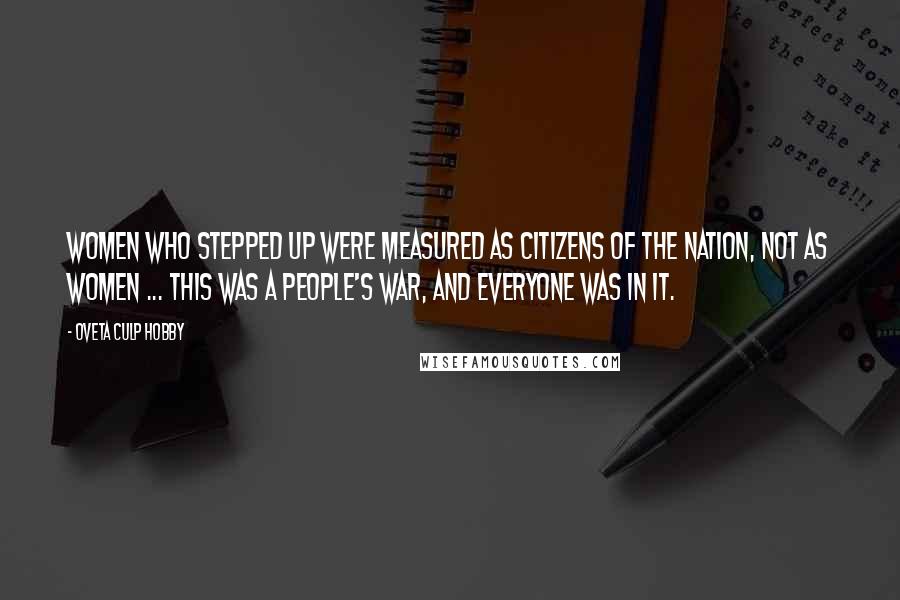 Oveta Culp Hobby Quotes: WOMEN WHO STEPPED UP WERE MEASURED AS CITIZENS OF THE NATION, NOT AS WOMEN ... THIS WAS A PEOPLE'S WAR, AND EVERYONE WAS IN IT.