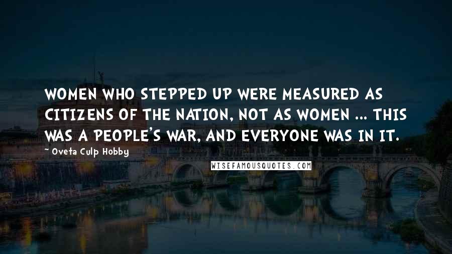 Oveta Culp Hobby Quotes: WOMEN WHO STEPPED UP WERE MEASURED AS CITIZENS OF THE NATION, NOT AS WOMEN ... THIS WAS A PEOPLE'S WAR, AND EVERYONE WAS IN IT.