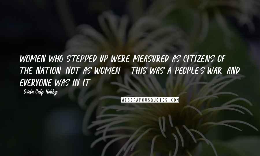 Oveta Culp Hobby Quotes: WOMEN WHO STEPPED UP WERE MEASURED AS CITIZENS OF THE NATION, NOT AS WOMEN ... THIS WAS A PEOPLE'S WAR, AND EVERYONE WAS IN IT.