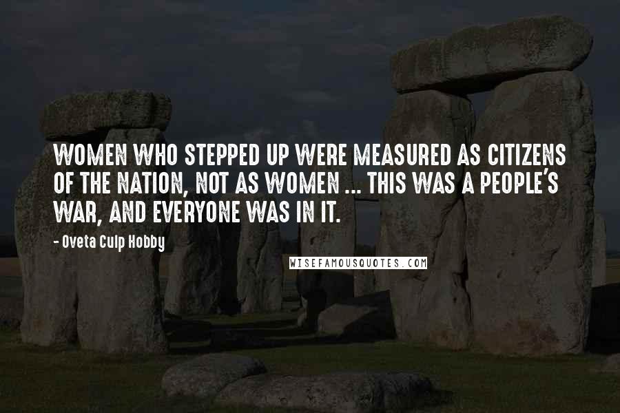 Oveta Culp Hobby Quotes: WOMEN WHO STEPPED UP WERE MEASURED AS CITIZENS OF THE NATION, NOT AS WOMEN ... THIS WAS A PEOPLE'S WAR, AND EVERYONE WAS IN IT.