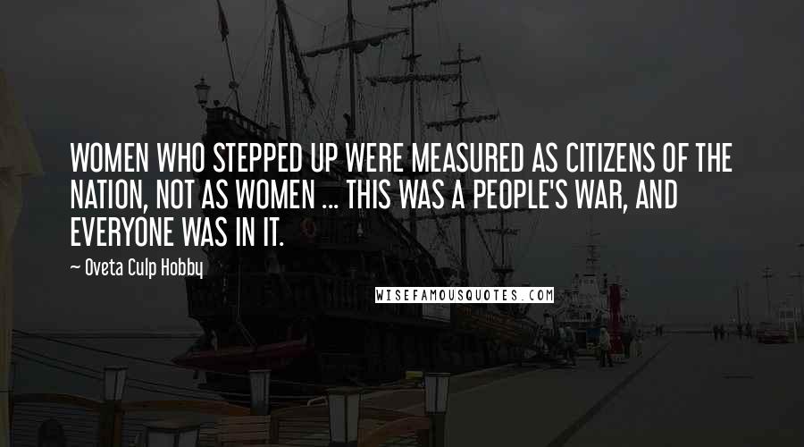 Oveta Culp Hobby Quotes: WOMEN WHO STEPPED UP WERE MEASURED AS CITIZENS OF THE NATION, NOT AS WOMEN ... THIS WAS A PEOPLE'S WAR, AND EVERYONE WAS IN IT.