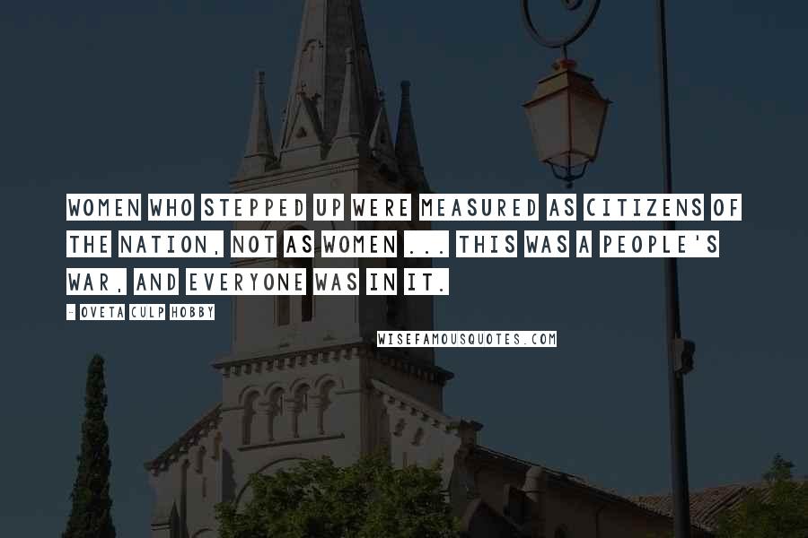 Oveta Culp Hobby Quotes: WOMEN WHO STEPPED UP WERE MEASURED AS CITIZENS OF THE NATION, NOT AS WOMEN ... THIS WAS A PEOPLE'S WAR, AND EVERYONE WAS IN IT.