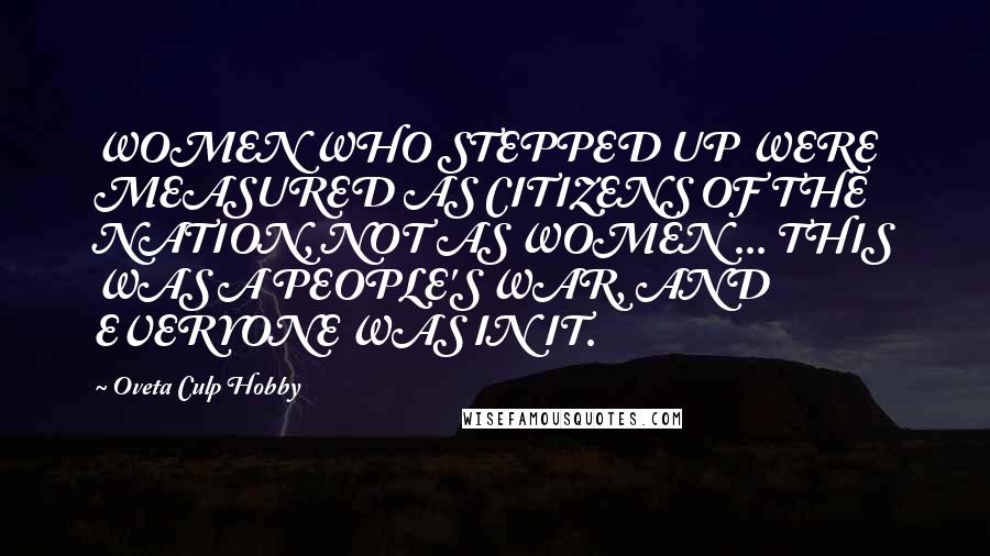 Oveta Culp Hobby Quotes: WOMEN WHO STEPPED UP WERE MEASURED AS CITIZENS OF THE NATION, NOT AS WOMEN ... THIS WAS A PEOPLE'S WAR, AND EVERYONE WAS IN IT.