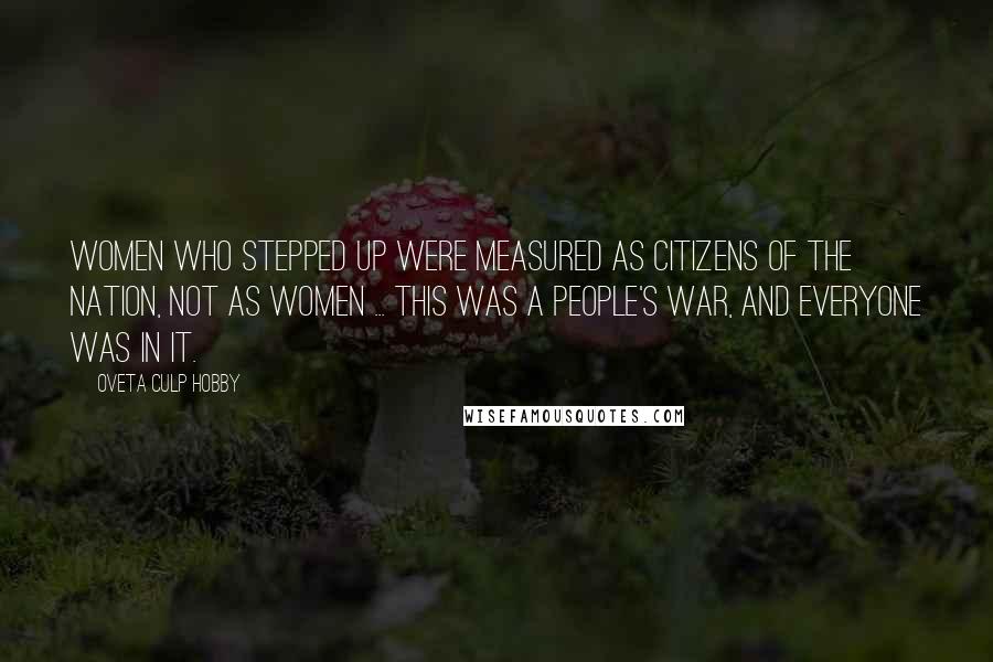 Oveta Culp Hobby Quotes: WOMEN WHO STEPPED UP WERE MEASURED AS CITIZENS OF THE NATION, NOT AS WOMEN ... THIS WAS A PEOPLE'S WAR, AND EVERYONE WAS IN IT.