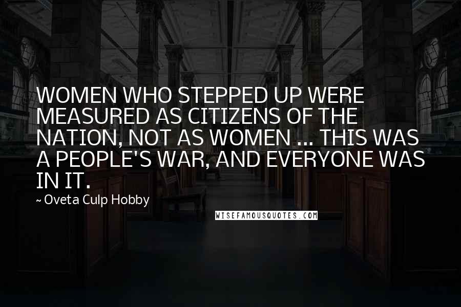 Oveta Culp Hobby Quotes: WOMEN WHO STEPPED UP WERE MEASURED AS CITIZENS OF THE NATION, NOT AS WOMEN ... THIS WAS A PEOPLE'S WAR, AND EVERYONE WAS IN IT.