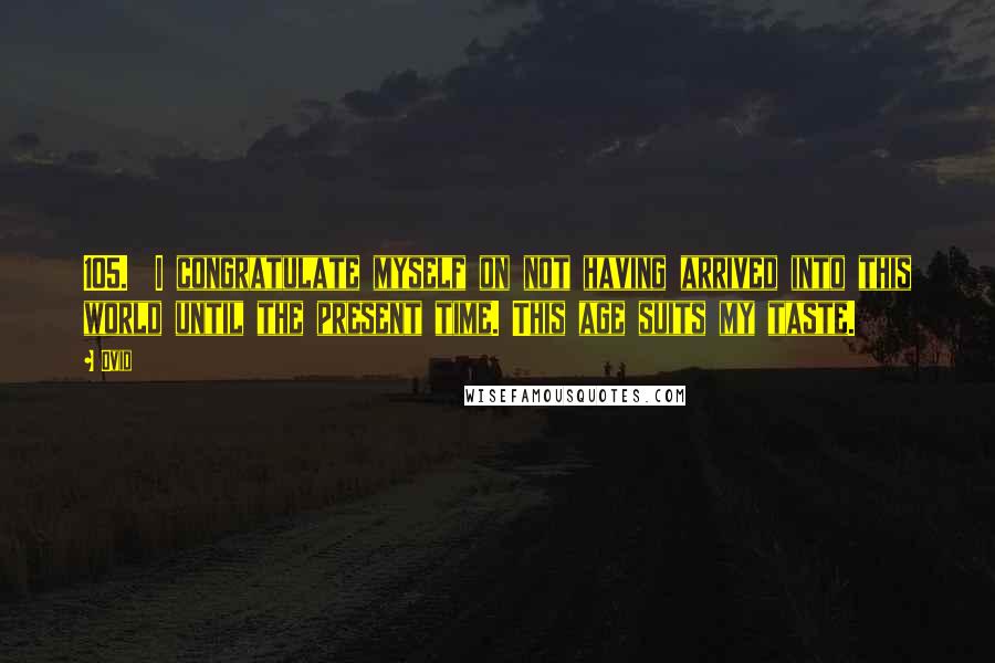 Ovid Quotes: 105.  I congratulate myself on not having arrived into this world until the present time. This age suits my taste.