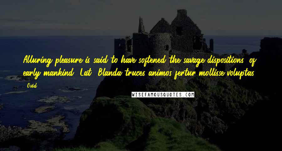 Ovid Quotes: Alluring pleasure is said to have softened the savage dispositions (of early mankind).[Lat., Blanda truces animos fertur mollisse voluptas.]