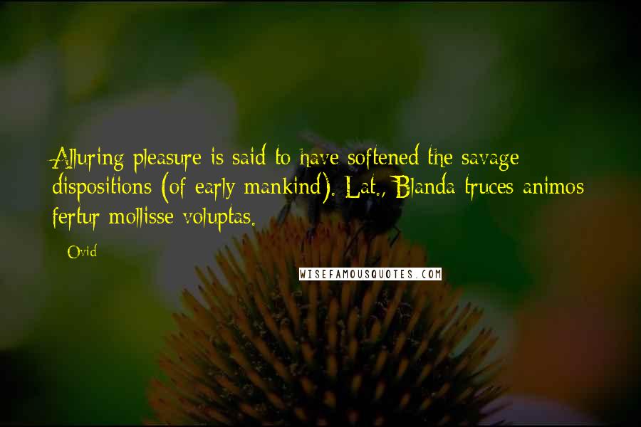 Ovid Quotes: Alluring pleasure is said to have softened the savage dispositions (of early mankind).[Lat., Blanda truces animos fertur mollisse voluptas.]