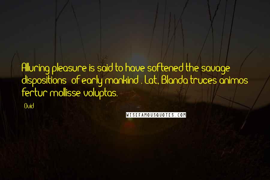 Ovid Quotes: Alluring pleasure is said to have softened the savage dispositions (of early mankind).[Lat., Blanda truces animos fertur mollisse voluptas.]