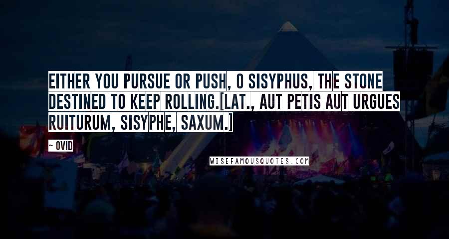 Ovid Quotes: Either you pursue or push, O Sisyphus, the stone destined to keep rolling.[Lat., Aut petis aut urgues ruiturum, Sisyphe, saxum.]