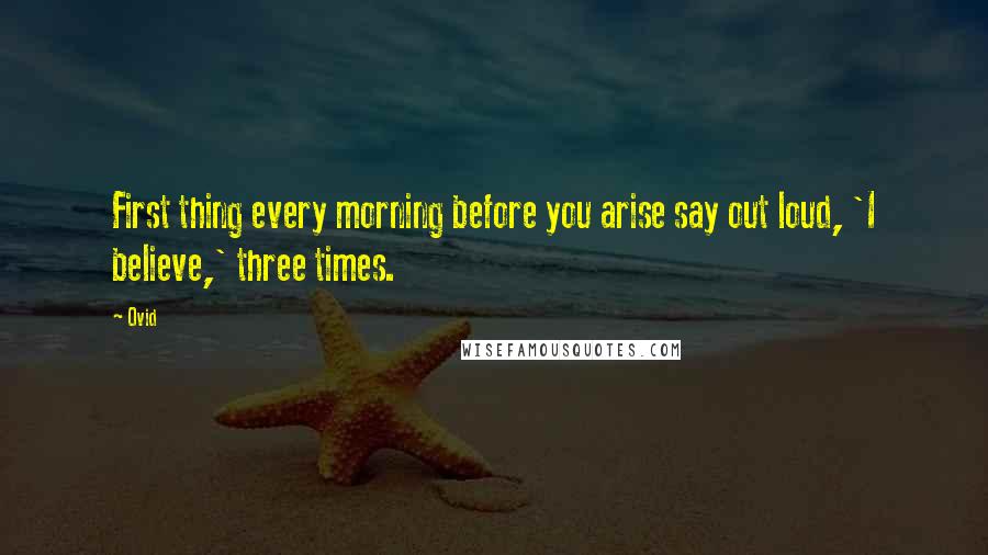 Ovid Quotes: First thing every morning before you arise say out loud, 'I believe,' three times.