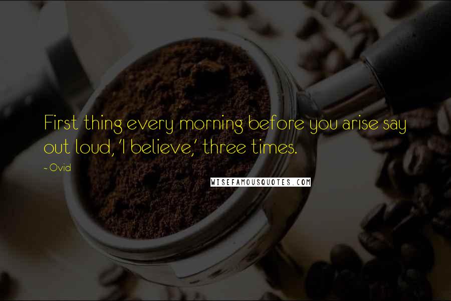 Ovid Quotes: First thing every morning before you arise say out loud, 'I believe,' three times.