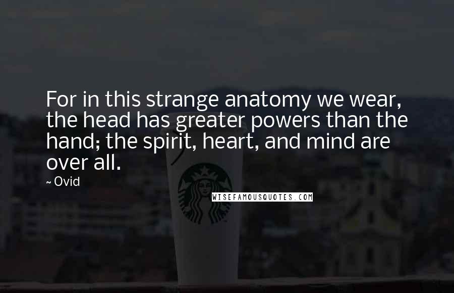 Ovid Quotes: For in this strange anatomy we wear, the head has greater powers than the hand; the spirit, heart, and mind are over all.