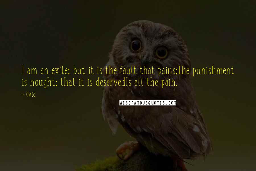 Ovid Quotes: I am an exile; but it is the fault that pains;The punishment is nought; that it is deservedIs all the pain.