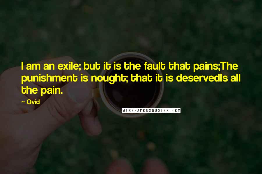 Ovid Quotes: I am an exile; but it is the fault that pains;The punishment is nought; that it is deservedIs all the pain.