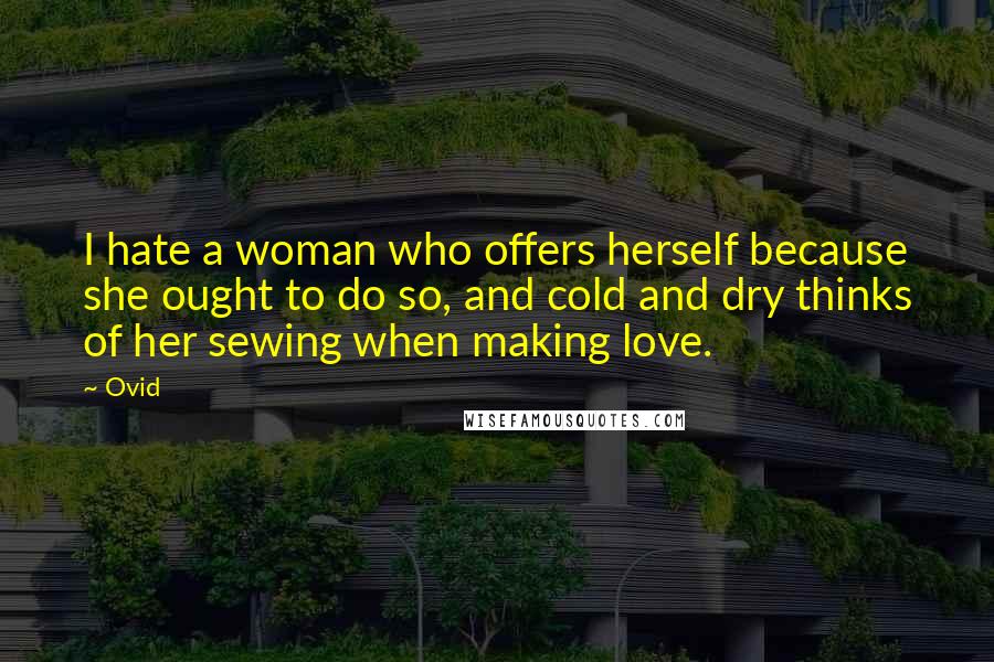 Ovid Quotes: I hate a woman who offers herself because she ought to do so, and cold and dry thinks of her sewing when making love.