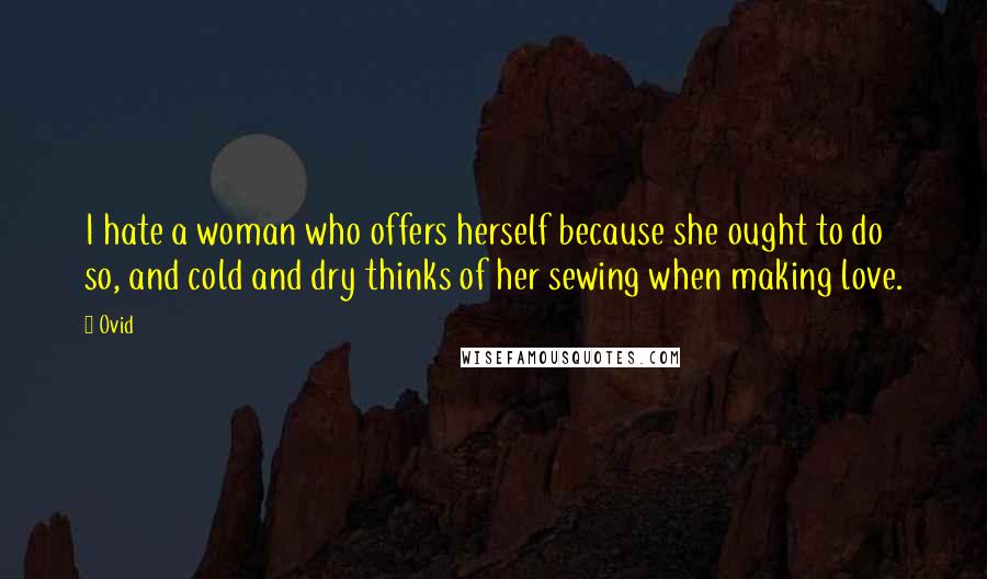 Ovid Quotes: I hate a woman who offers herself because she ought to do so, and cold and dry thinks of her sewing when making love.